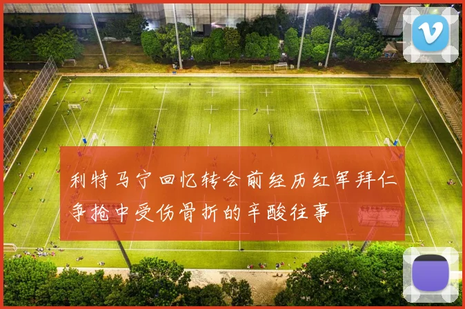 利特马宁回忆转会前经历红军拜仁争抢中受伤骨折的辛酸往事