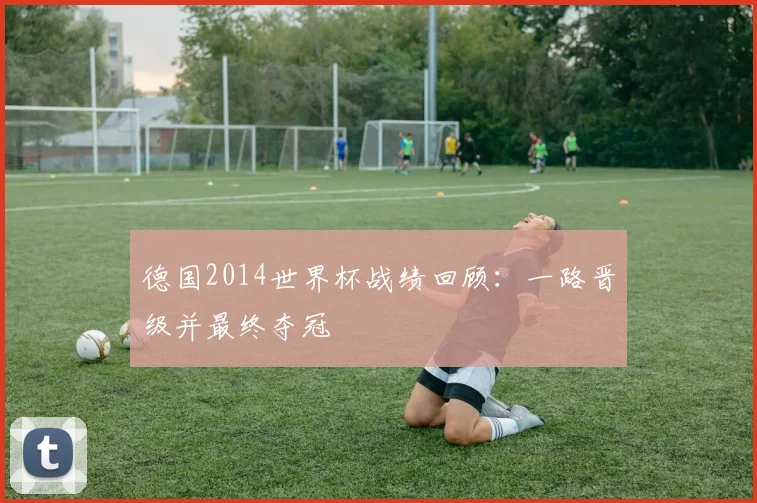 德国2014世界杯战绩回顾：一路晋级并最终夺冠