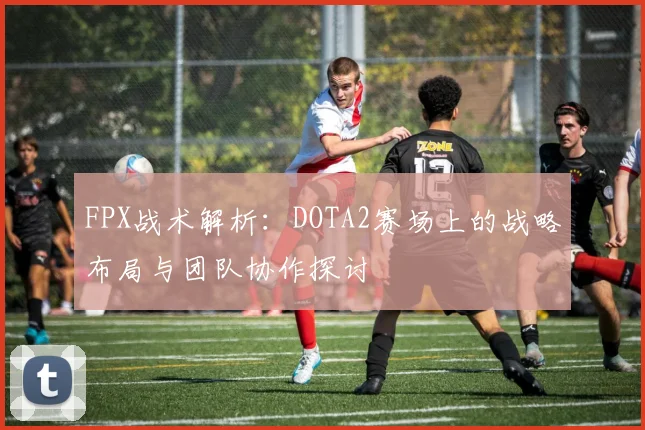 FPX战术解析：DOTA2赛场上的战略布局与团队协作探讨
