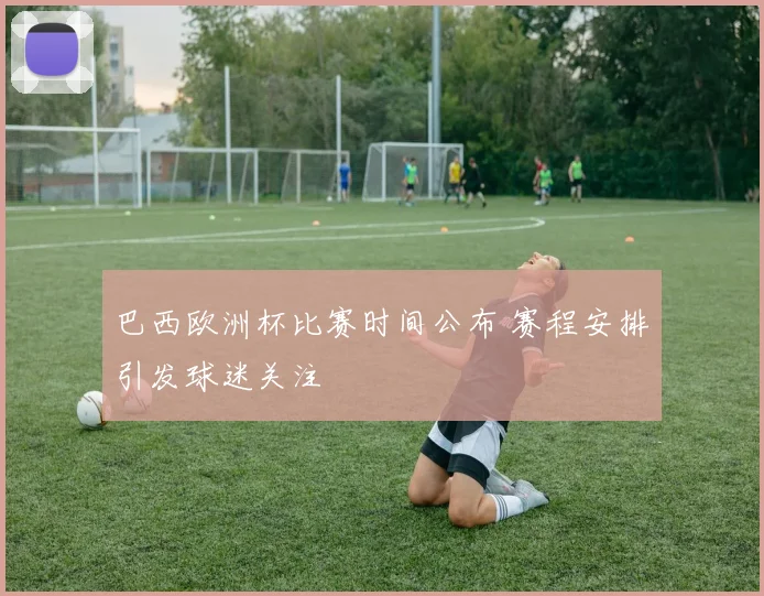 巴西欧洲杯比赛时间公布 赛程安排引发球迷关注