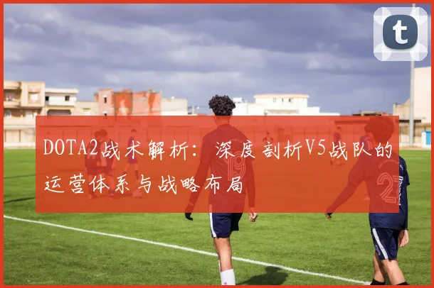 DOTA2战术解析：深度剖析V5战队的运营体系与战略布局
