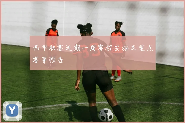 西甲联赛近期一周赛程安排及重点赛事预告