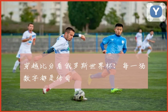 穿越比分看俄罗斯世界杯：每一场数字都是传奇