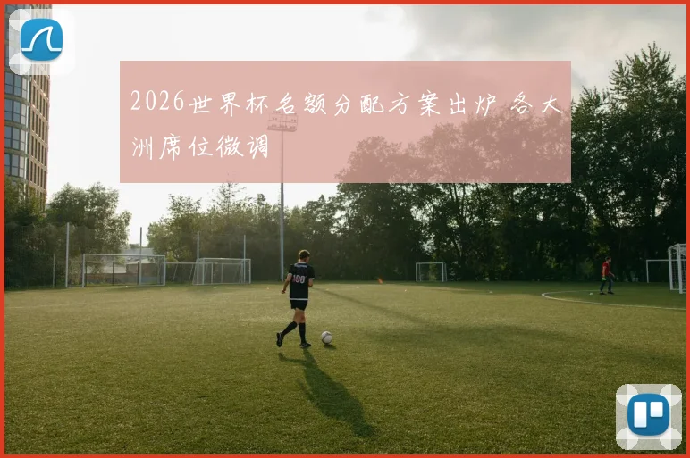 2026世界杯名额分配方案出炉 各大洲席位微调